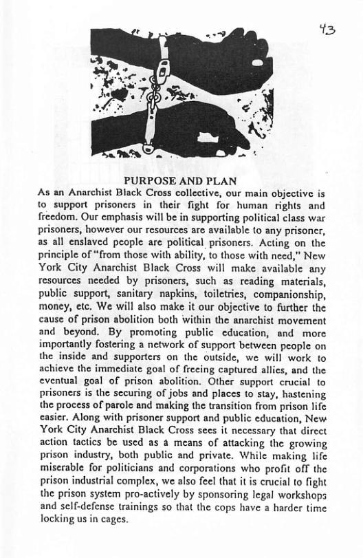 13 PURPOSE AND PLAN As an Anarchist Black Cross collective, our main objective is 1 support prisoners in their fight for human rights and freedom. Our emphasis will be in supporting political class war prisoners, however our resources are available to any prisoner, as all enslaved people are political prisoners. Acting on the principle of “from those with ability, to those with need,” New. York City Anarchist Black Cross will make available any resources needed by prisoncrs, such as reading materials, public support, sanitary napkins, toiletries, companionship, money, etc. We will also make it our objective to further the cause of prison abolition both within the anarchist movement and beyond. By promoting public education, and more importantly fostering a network of support between people on the inside and supporters on the outside, we will work to achieve the immediate goal of frecing captured allics, and the eventual goal of prison abolition. Other support crucial to prisoners is the sccuring of jobs and places to stay, hastening the process of parole and making the transition from prison lifc casicr. Along with prisoner support and public education, New: York City Anarchist Black Cross sees it necessary that dircet action tactics be used as a means of attacking the growing prison industry, both public and private. While making lifc miserable for politicians and corporations who profit off the prison industrial complex, we also feel that it is crucial to fight the prison system pro-actively by sponsoring legal workshops and self-defense trainings so that the cops have a harder time locking us in cages.